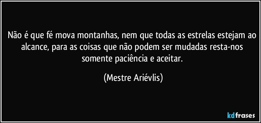 Não é que fé mova montanhas, nem que todas as estrelas estejam ao alcance, para as coisas que não podem ser mudadas resta-nos somente paciência e aceitar. (Mestre Ariévlis)