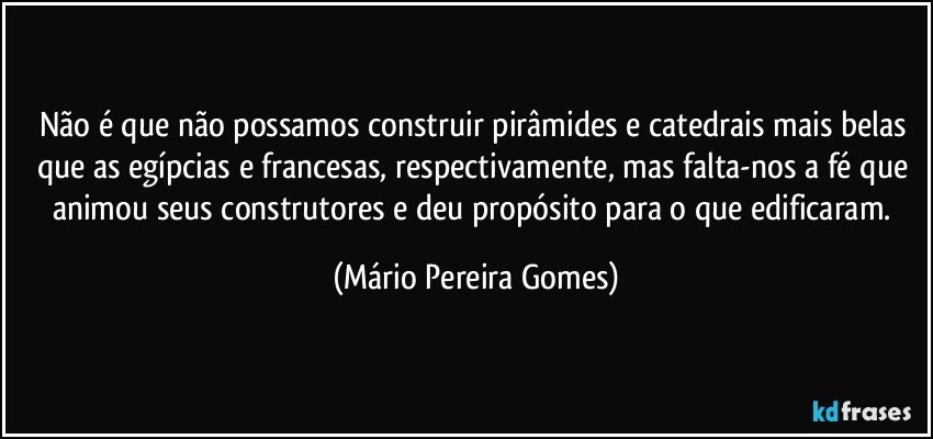 Não é que não possamos construir pirâmides e catedrais mais belas que as egípcias e francesas, respectivamente, mas falta-nos a fé que animou seus construtores e deu propósito para o que edificaram. (Mário Pereira Gomes)