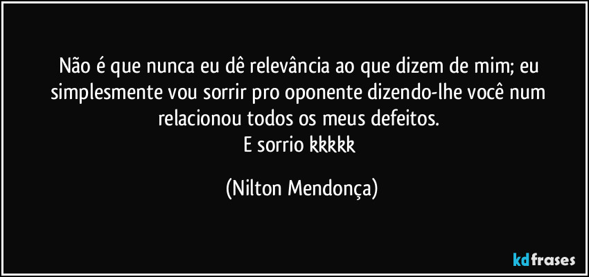 Não é que nunca eu dê relevância ao que dizem de mim; eu simplesmente vou sorrir pro oponente dizendo-lhe você num relacionou todos os meus defeitos.
E sorrio kkkkk (Nilton Mendonça)