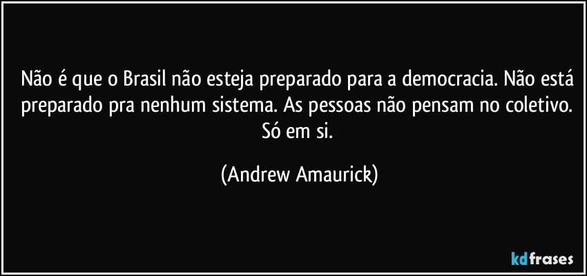 Não é que o Brasil não esteja preparado para a democracia. Não está preparado pra nenhum sistema. As pessoas não pensam no coletivo. Só em si. (Andrew Amaurick)