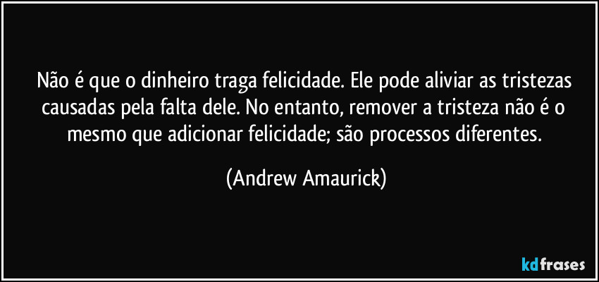 Não é que o dinheiro traga felicidade. Ele pode aliviar as tristezas causadas pela falta dele. No entanto, remover a tristeza não é o mesmo que adicionar felicidade; são processos diferentes. (Andrew Amaurick)