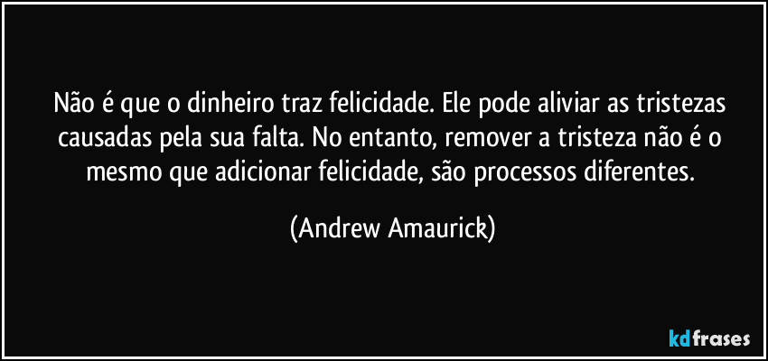 Não é que o dinheiro traz felicidade. Ele pode aliviar as tristezas causadas pela sua falta. No entanto, remover a tristeza não é o mesmo que adicionar felicidade, são processos diferentes. (Andrew Amaurick)