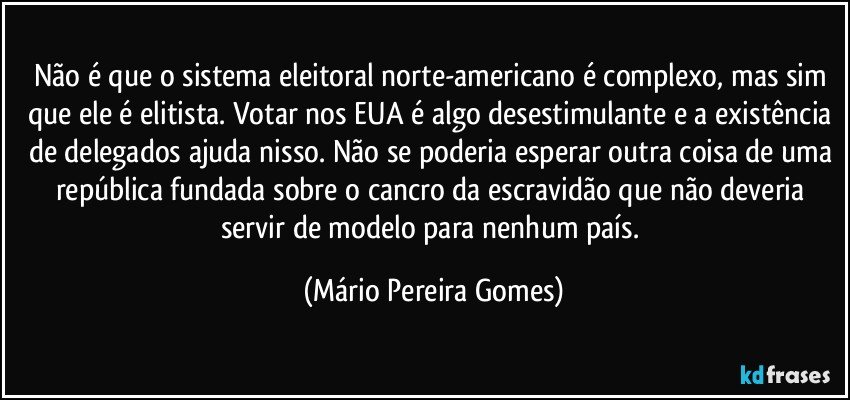 Não é que o sistema eleitoral norte-americano é complexo, mas sim que ele é elitista. Votar nos EUA é algo desestimulante e a existência de delegados ajuda nisso. Não se poderia esperar outra coisa de uma república fundada sobre o cancro da escravidão que não deveria servir de modelo para nenhum país. (Mário Pereira Gomes)