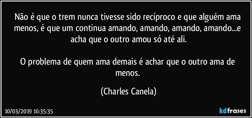 Não é que o trem nunca tivesse sido recíproco e que alguém ama menos, é que um continua amando, amando, amando, amando...e acha que o outro amou só até ali.

O problema de quem ama demais é achar que o outro ama de menos. (Charles Canela)