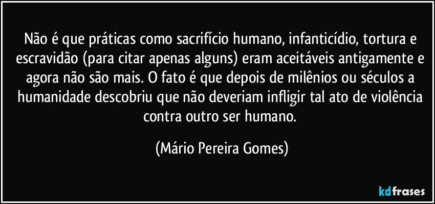 Não é que práticas como sacrifício humano, infanticídio, tortura e escravidão (para citar apenas alguns) eram aceitáveis antigamente e agora não são mais. O fato é que depois de milênios ou séculos a humanidade descobriu que não deveriam infligir tal ato de violência contra outro ser humano. (Mário Pereira Gomes)