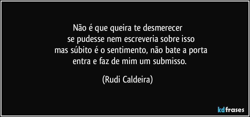 Não é que queira te desmerecer
se pudesse nem escreveria sobre isso
mas súbito é o sentimento, não bate a porta
entra e faz de mim um submisso. (Rudi Caldeira)