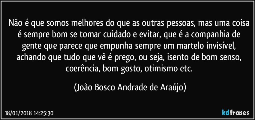 Não é que somos melhores do que as outras pessoas, mas uma coisa é sempre bom se tomar cuidado e evitar, que é a companhia de gente que parece que empunha sempre um martelo invisível, achando que tudo que vê é prego, ou seja, isento de bom senso, coerência, bom gosto, otimismo etc. (João Bosco Andrade de Araújo)