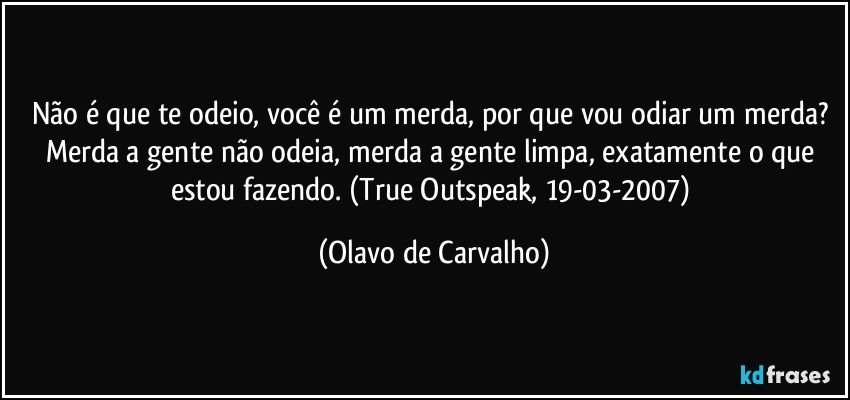 Não é que te odeio, você é um merda, por que vou odiar um merda? Merda a gente não odeia, merda a gente limpa, exatamente o que estou fazendo. (True Outspeak, 19-03-2007) (Olavo de Carvalho)