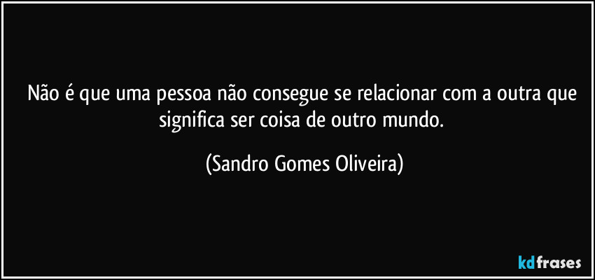 Não é que uma pessoa não consegue se relacionar com a outra que significa ser coisa de outro mundo. (Sandro Gomes Oliveira)