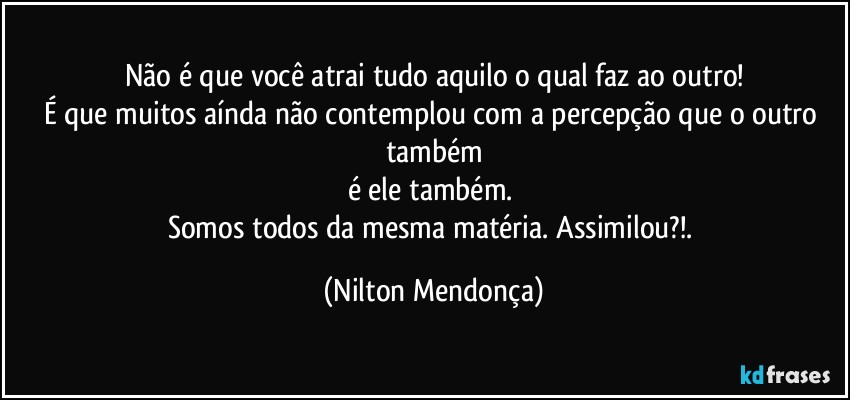 Não é que você atrai tudo aquilo o qual faz ao outro!
É que muitos aínda não contemplou com a percepção que o outro também
é ele também. 
Somos todos da mesma matéria. Assimilou?!. (Nilton Mendonça)