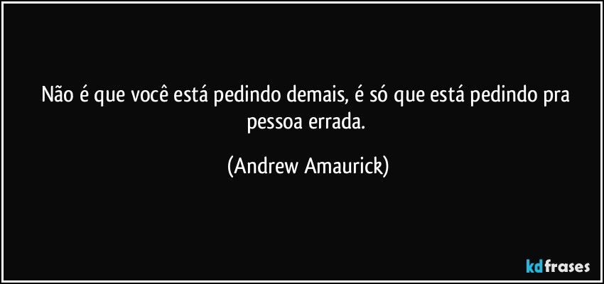 Não é que você está pedindo demais, é só que está pedindo pra pessoa errada. (Andrew Amaurick)