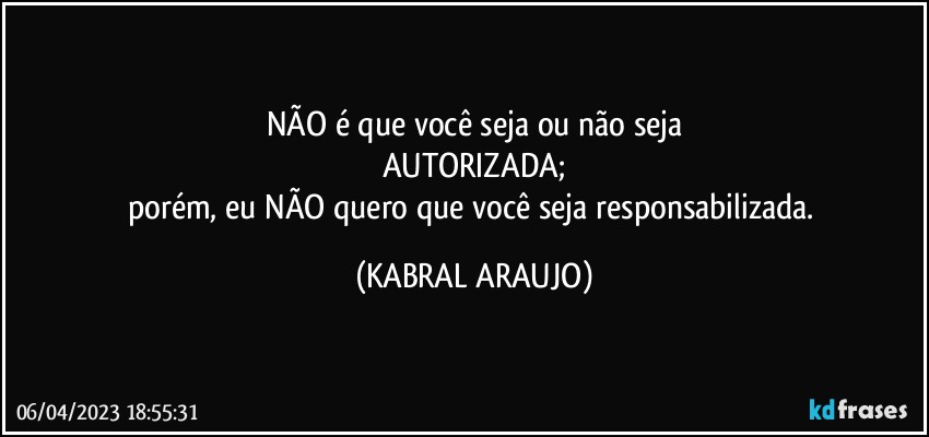 NÃO é que você seja ou não seja
AUTORIZADA;
porém, eu NÃO quero que você seja responsabilizada. (KABRAL ARAUJO)