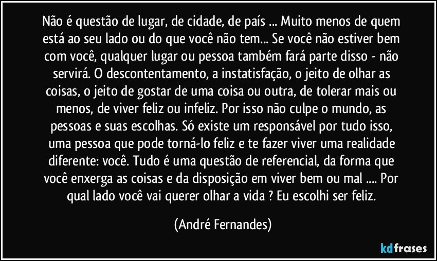 Não é questão de lugar, de cidade, de país ... Muito menos de quem está ao seu lado ou do que você não tem... Se você não estiver bem com você, qualquer lugar ou pessoa também fará parte disso - não servirá. O descontentamento, a instatisfação, o jeito de olhar as coisas, o jeito de gostar de uma coisa ou outra, de tolerar mais ou menos, de viver feliz ou infeliz. Por isso não culpe o mundo, as pessoas e suas escolhas. Só existe um responsável por tudo isso, uma pessoa que pode torná-lo feliz e te fazer viver uma realidade diferente: você. Tudo é uma questão de referencial, da forma que você enxerga as coisas e da disposição em viver bem ou mal ... Por qual lado você vai querer olhar a vida ? Eu escolhi ser feliz. (André Fernandes)