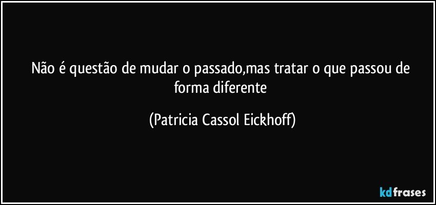 Não é questão de mudar o passado,mas tratar o que passou de forma diferente (Patricia Cassol Eickhoff)