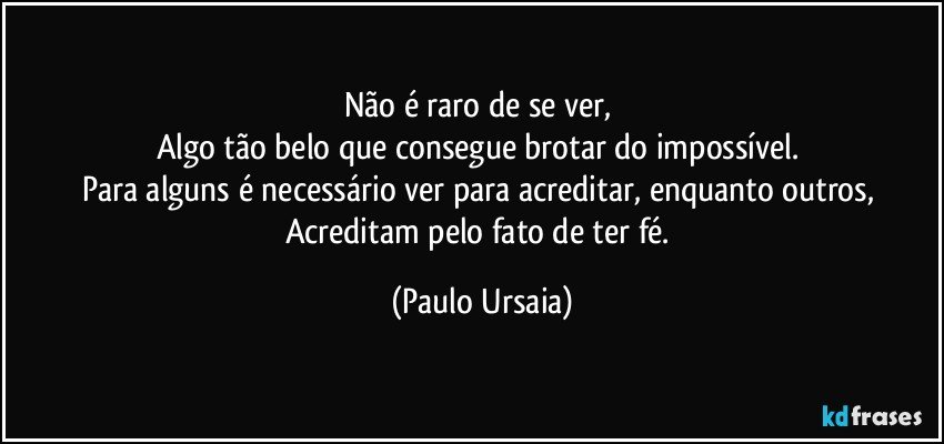 Não é raro de se ver, 
Algo tão belo que consegue brotar do impossível. 
Para alguns é necessário ver para acreditar, enquanto outros, 
Acreditam pelo fato de ter fé. (Paulo Ursaia)