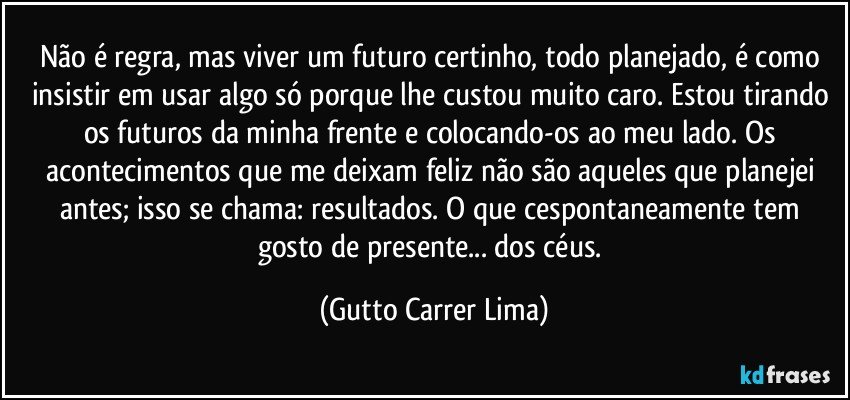 Não é regra, mas viver um futuro certinho, todo planejado, é como insistir em usar algo só porque lhe custou muito caro. Estou tirando os futuros da minha frente e colocando-os ao meu lado. Os acontecimentos que me deixam feliz não são aqueles que planejei antes; isso se chama: resultados. O que cespontaneamente tem gosto de presente... dos céus. (Gutto Carrer Lima)