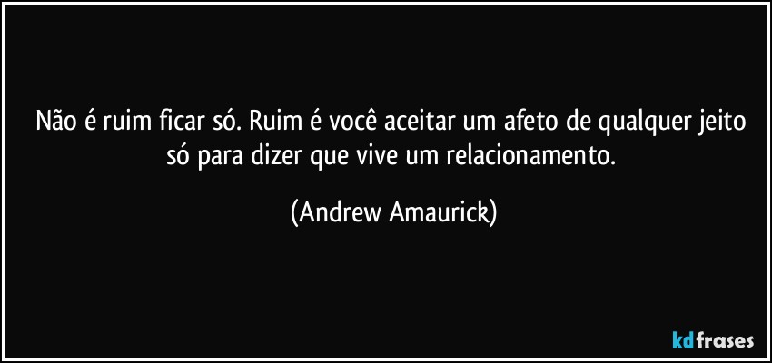 Não é ruim ficar só. Ruim é você aceitar um afeto de qualquer jeito só para dizer que vive um relacionamento. (Andrew Amaurick)