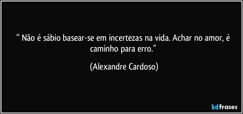 “ Não é sábio basear-se em incertezas na vida. Achar no amor, é caminho para erro.” (Alexandre Cardoso)