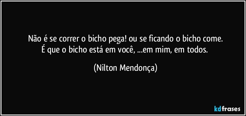 Não é se correr o bicho pega! ou se ficando o bicho come.
É que o bicho está em você, ...em mim, em todos. (Nilton Mendonça)