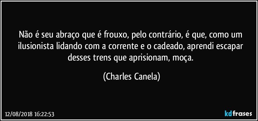 Não é seu abraço que é frouxo, pelo contrário, é que, como um ilusionista lidando com a corrente e o cadeado, aprendi escapar desses trens que aprisionam, moça. (Charles Canela)