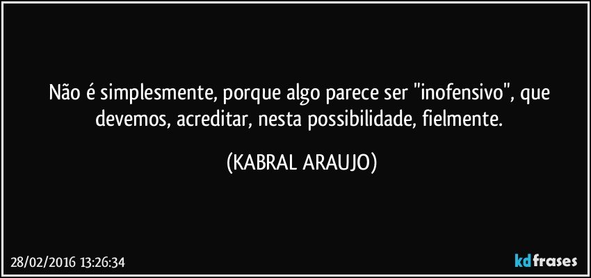 Não é simplesmente, porque algo parece ser "inofensivo", que devemos, acreditar, nesta possibilidade, fielmente. (KABRAL ARAUJO)