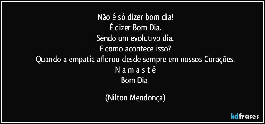 Não é só dizer bom dia!
É dizer Bom Dia.
Sendo um evolutivo dia.
E como acontece isso?
Quando a empatia aflorou desde sempre em nossos Corações.
N a m a s t ê
Bom Dia (Nilton Mendonça)