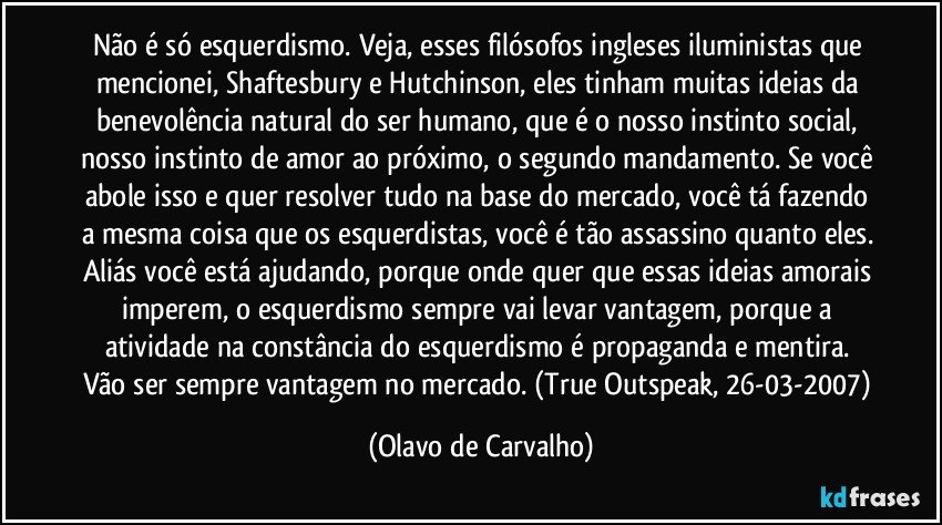 Não é só esquerdismo. Veja, esses filósofos ingleses iluministas que mencionei, Shaftesbury e Hutchinson, eles tinham muitas ideias da benevolência natural do ser humano, que é o nosso instinto social, nosso instinto de amor ao próximo, o segundo mandamento. Se você abole isso e quer resolver tudo na base do mercado, você tá fazendo a mesma coisa que os esquerdistas, você é tão assassino quanto eles. Aliás você está ajudando, porque onde quer que essas ideias amorais imperem, o esquerdismo sempre vai levar vantagem, porque a atividade na constância do esquerdismo é propaganda e mentira. Vão ser sempre vantagem no mercado. (True Outspeak, 26-03-2007) (Olavo de Carvalho)