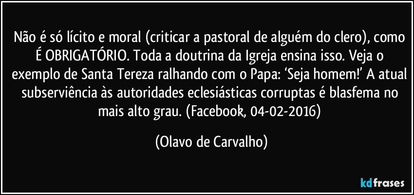 Não é só lícito e moral (criticar a pastoral de alguém do clero), como É OBRIGATÓRIO. Toda a doutrina da Igreja ensina isso. Veja o exemplo de Santa Tereza ralhando com o Papa: ‘Seja homem!’ A atual subserviência às autoridades eclesiásticas corruptas é blasfema no mais alto grau. (Facebook, 04-02-2016) (Olavo de Carvalho)