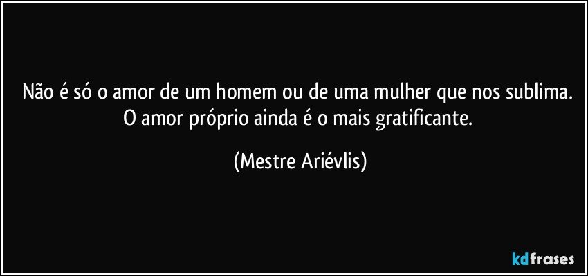 Não é só o amor de um homem ou de uma mulher que nos sublima. O amor próprio ainda é o mais gratificante. (Mestre Ariévlis)