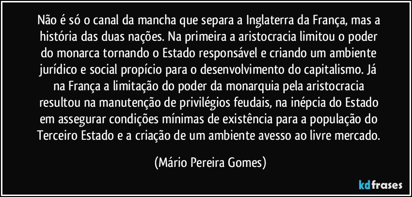 Não é só o canal da mancha que separa a Inglaterra da França, mas a história das duas nações. Na primeira a aristocracia limitou o poder do monarca tornando o Estado responsável e criando um ambiente jurídico e social propício para o desenvolvimento do capitalismo. Já na França a limitação do poder da monarquia pela aristocracia resultou na manutenção de privilégios feudais, na inépcia do Estado em assegurar condições mínimas de existência para a população do Terceiro Estado e a criação de um ambiente avesso ao livre mercado. (Mário Pereira Gomes)