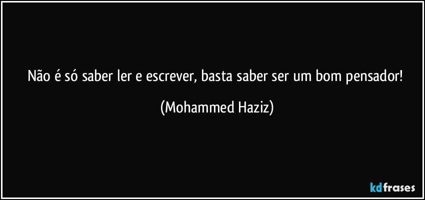 Não é só saber ler e escrever, basta saber ser um bom pensador! (Mohammed Haziz)