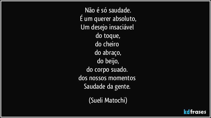 Não é só saudade.
É um querer absoluto,
Um desejo insaciável 
do toque,
do cheiro 
do abraço,
do beijo,
do corpo suado. 
dos nossos momentos 
Saudade da gente. (Sueli Matochi)