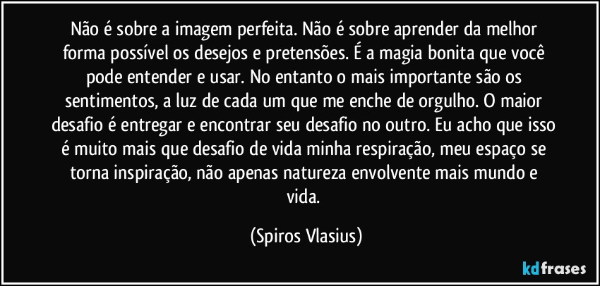 Não é sobre a imagem perfeita. Não é sobre aprender da melhor forma possível os desejos e pretensões. É a magia bonita que você pode entender e usar. No entanto o mais importante são os sentimentos, a luz de cada um que me enche de orgulho. O maior desafio é entregar e encontrar seu desafio no outro. Eu acho que isso é muito mais que desafio de vida minha respiração, meu espaço se torna inspiração, não apenas natureza envolvente mais mundo e vida. (Spiros Vlasius)