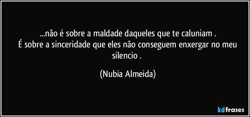...não é sobre a maldade daqueles que te caluniam .
  É sobre a sinceridade que  eles não conseguem enxergar no  meu silencio . (Nubia Almeida)