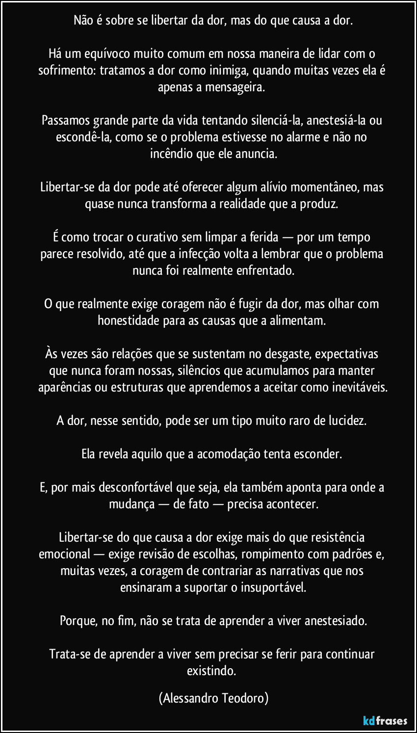Não é sobre se libertar da dor, mas do que causa a dor.

Há um equívoco muito comum em nossa maneira de lidar com o sofrimento: tratamos a dor como inimiga, quando muitas vezes ela é apenas a mensageira. 

Passamos grande parte da vida tentando silenciá-la, anestesiá-la ou escondê-la, como se o problema estivesse no alarme e não no incêndio que ele anuncia.

Libertar-se da dor pode até oferecer algum alívio momentâneo, mas quase nunca transforma a realidade que a produz. 

É como trocar o curativo sem limpar a ferida — por um tempo parece resolvido, até que a infecção volta a lembrar que o problema nunca foi realmente enfrentado.

O que realmente exige coragem não é fugir da dor, mas olhar com honestidade para as causas que a alimentam. 

Às vezes são relações que se sustentam no desgaste, expectativas que nunca foram nossas, silêncios que acumulamos para manter aparências ou estruturas que aprendemos a aceitar como inevitáveis.

A dor, nesse sentido, pode ser um tipo muito raro de lucidez. 

Ela revela aquilo que a acomodação tenta esconder. 

E, por mais desconfortável que seja, ela também aponta para onde a mudança — de fato — precisa acontecer.

Libertar-se do que causa a dor exige mais do que resistência emocional — exige revisão de escolhas, rompimento com padrões e, muitas vezes, a coragem de contrariar as narrativas que nos ensinaram a suportar o insuportável.

Porque, no fim, não se trata de aprender a viver anestesiado.

Trata-se de aprender a viver sem precisar se ferir para continuar existindo. (Alessandro Teodoro)
