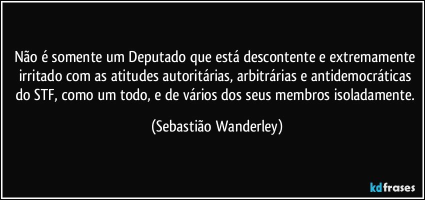 Não é somente um Deputado que está descontente e extremamente irritado com as atitudes autoritárias, arbitrárias e antidemocráticas do STF, como um todo, e de vários dos seus membros isoladamente. (Sebastião Wanderley)