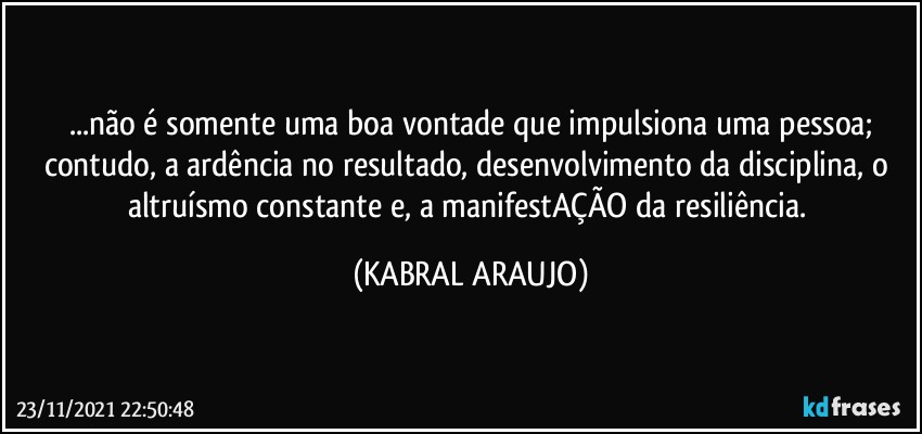 ...não é somente uma boa vontade que impulsiona uma pessoa;
contudo, a ardência no resultado, desenvolvimento da disciplina, o altruísmo constante e, a manifestAÇÃO da resiliência. (KABRAL ARAUJO)