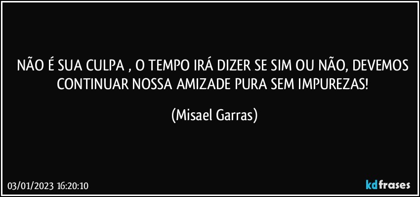 NÃO É SUA CULPA , O TEMPO IRÁ DIZER SE SIM OU NÃO, DEVEMOS CONTINUAR NOSSA AMIZADE PURA SEM IMPUREZAS! (Misael Garras)