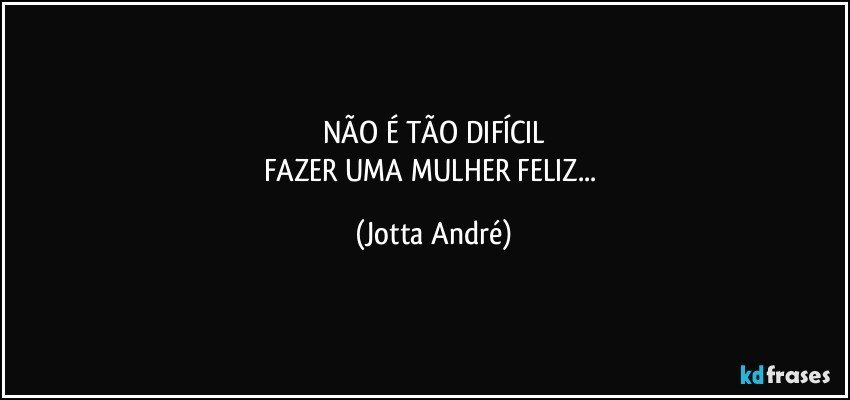 NÃO É TÃO DIFÍCIL
FAZER UMA MULHER FELIZ... (Jotta André)