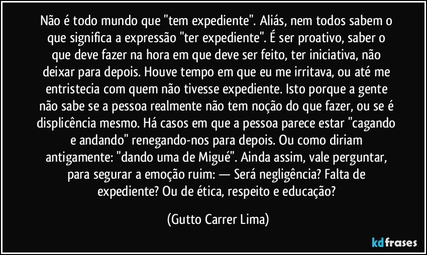 Não é todo mundo que "tem expediente". Aliás, nem todos sabem o que significa a expressão "ter expediente". É ser proativo, saber o que deve fazer na hora em que deve ser feito, ter iniciativa, não deixar para depois. Houve tempo em que eu me irritava, ou até me entristecia com quem não tivesse expediente. Isto porque a gente não sabe se a pessoa realmente não tem noção do que fazer, ou se é displicência mesmo. Há casos em que a pessoa parece estar "cagando e andando" renegando-nos para depois. Ou como diriam antigamente: "dando uma de Migué". Ainda assim, vale perguntar, para segurar a emoção ruim: — Será negligência? Falta de expediente? Ou de ética, respeito e educação? (Gutto Carrer Lima)