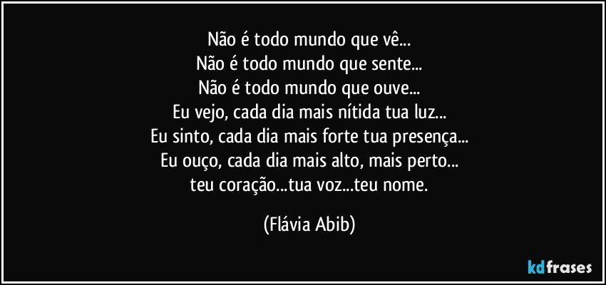 Não é todo mundo que vê...
Não é todo mundo que sente...
Não é todo mundo que ouve...
Eu vejo, cada dia mais nítida tua luz...
Eu sinto, cada dia mais forte tua presença...
Eu ouço, cada dia mais alto, mais perto...
  teu coração...tua voz...teu nome. (Flávia Abib)