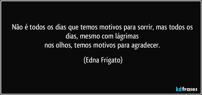 Não é todos os dias que temos motivos para sorrir, mas todos os dias, mesmo com lágrimas 
nos olhos, temos motivos para agradecer. (Edna Frigato)