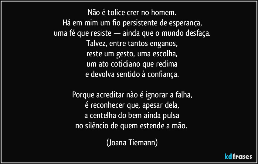 Não é tolice crer no homem.
Há em mim um fio persistente de esperança,
uma fé que resiste — ainda que o mundo desfaça.
Talvez, entre tantos enganos,
reste um gesto, uma escolha,
um ato cotidiano que redima
e devolva sentido à confiança.

Porque acreditar não é ignorar a falha,
é reconhecer que, apesar dela,
a centelha do bem ainda pulsa
no silêncio de quem estende a mão. (Joana Tiemann)