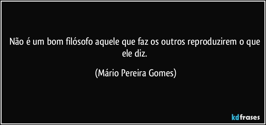 Não é um bom filósofo aquele que faz os outros reproduzirem o que ele diz. (Mário Pereira Gomes)