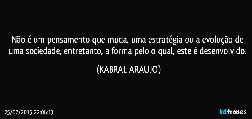 Não é um pensamento que muda, uma estratégia ou a evolução de uma sociedade, entretanto, a forma pelo o qual, este é desenvolvido. (KABRAL ARAUJO)