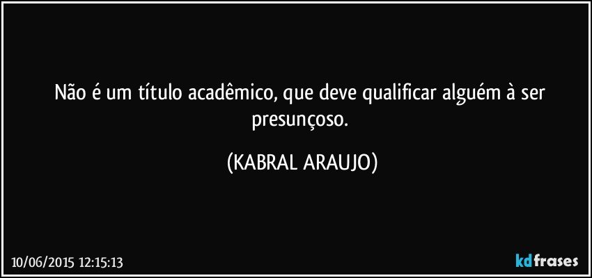 Não é um título acadêmico, que deve qualificar alguém à ser presunçoso. (KABRAL ARAUJO)