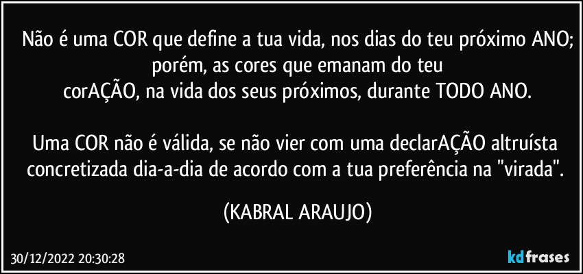 Não é uma COR que define a tua vida, nos dias do teu próximo ANO;
porém, as cores que emanam do teu
corAÇÃO, na vida dos seus próximos, durante TODO ANO.

Uma COR não é válida, se não vier com uma declarAÇÃO altruísta concretizada dia-a-dia de acordo com a tua preferência na "virada". (KABRAL ARAUJO)