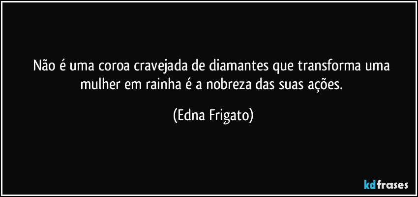 Não é uma coroa cravejada de diamantes que transforma uma mulher em rainha é a nobreza das suas ações. (Edna Frigato)