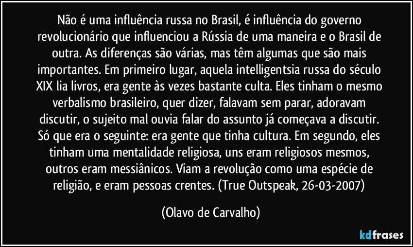 Não é uma influência russa no Brasil, é influência do governo revolucionário que influenciou a Rússia de uma maneira e o Brasil de outra. As diferenças são várias, mas têm algumas que são mais importantes. Em primeiro lugar, aquela intelligentsia russa do século XIX lia livros, era gente às vezes bastante culta. Eles tinham o mesmo verbalismo brasileiro, quer dizer, falavam sem parar, adoravam discutir, o sujeito mal ouvia falar do assunto já começava a discutir. Só que era o seguinte: era gente que tinha cultura. Em segundo, eles tinham uma mentalidade religiosa, uns eram religiosos mesmos, outros eram messiânicos. Viam a revolução como uma espécie de religião, e eram pessoas crentes. (True Outspeak, 26-03-2007) (Olavo de Carvalho)