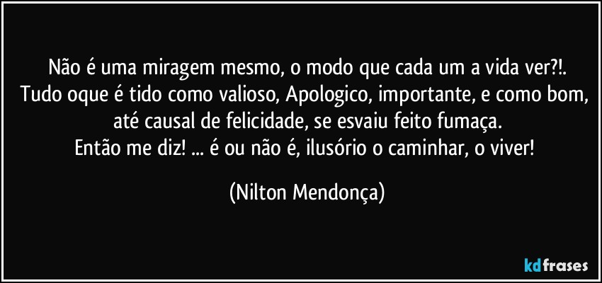 Não é uma miragem mesmo, o modo que cada um a vida ver?!.
Tudo oque é tido como valioso, Apologico, importante, e como bom, até causal de felicidade, se esvaiu feito fumaça.
Então me diz! ... é ou não é, ilusório o caminhar, o viver! (Nilton Mendonça)